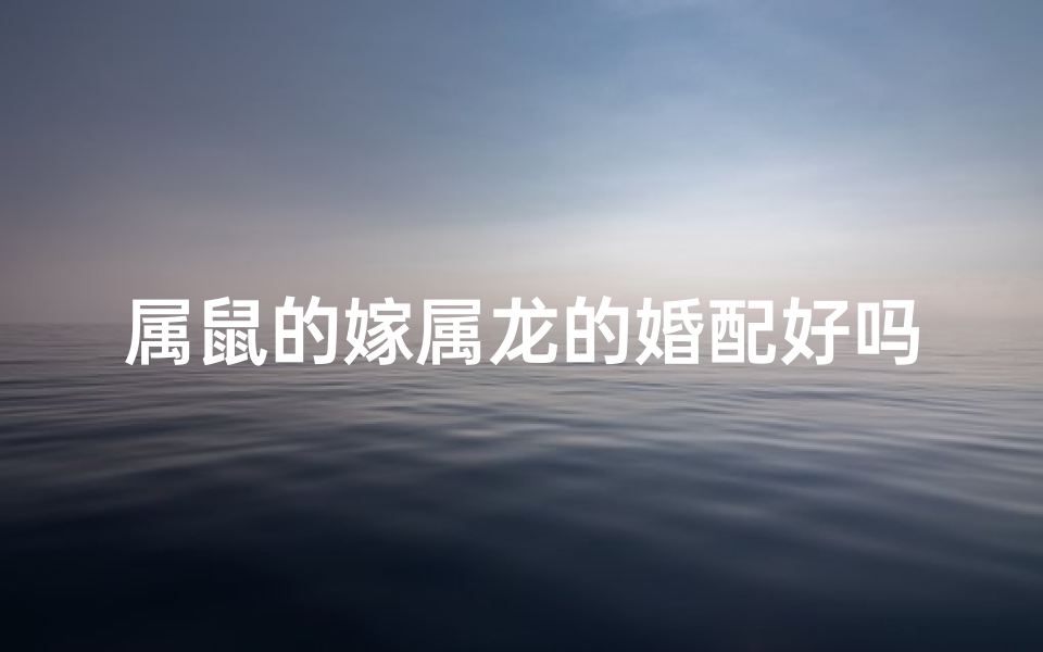 属鼠的嫁属龙的婚配好吗;属鼠嫁龙喜结良缘：龙凤呈祥佳偶天成