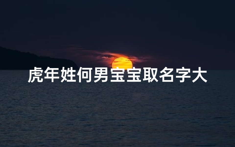 虎年姓何男宝宝取名字大全—虎跃雄风，何家男宝迎新春——虎年何姓男宝宝取名佳选