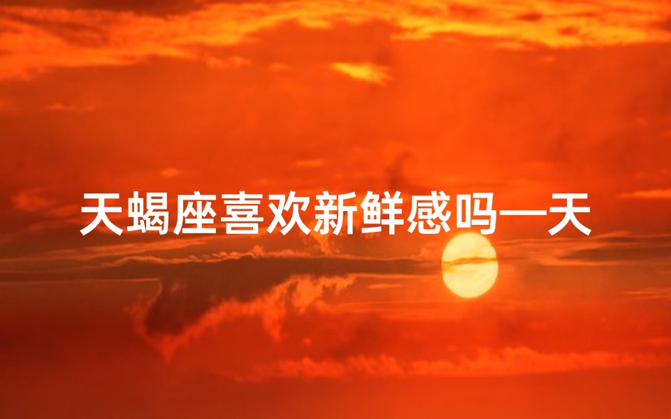 天蝎座喜欢新鲜感吗—天蝎座：新鲜感至上，爱情保鲜秘籍