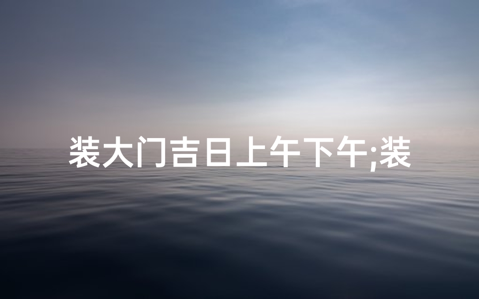 装大门吉日上午下午;装大门吉日：上午下午风水指南