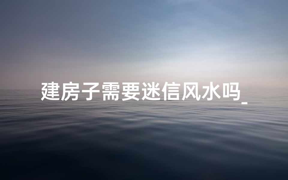 建房子需要迷信风水吗_建房子迷信风水真的有必要吗？