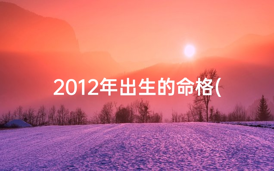 2012年出生的命格(2012年命格：揭秘新生代运势密码)