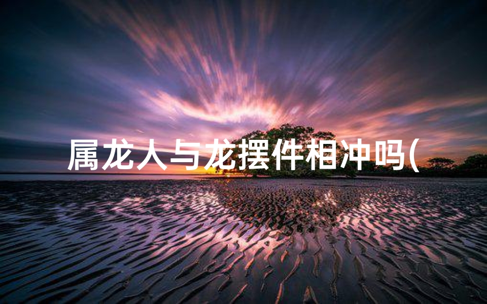 属龙人与龙摆件相冲吗(属龙人与龙摆件相冲吗为什么)