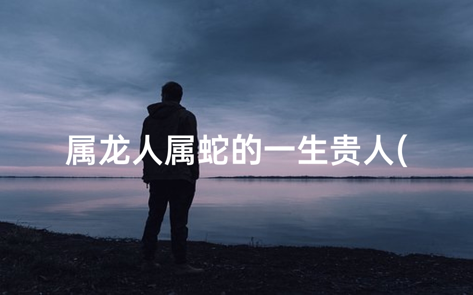 属龙人属蛇的一生贵人(属龙属蛇谁厉害)