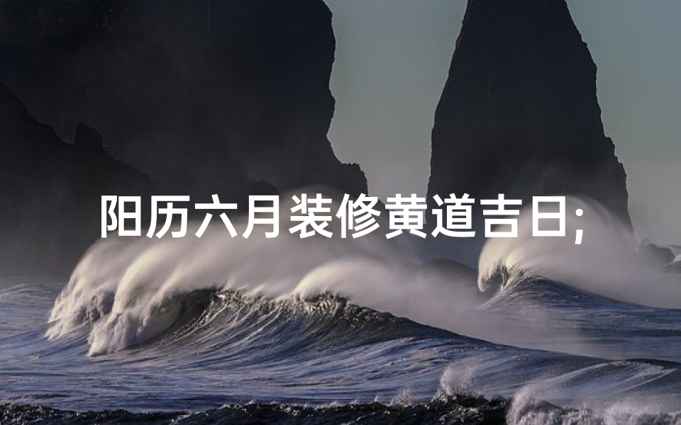 阳历六月装修黄道吉日;阳历六月装修房子最好的日期