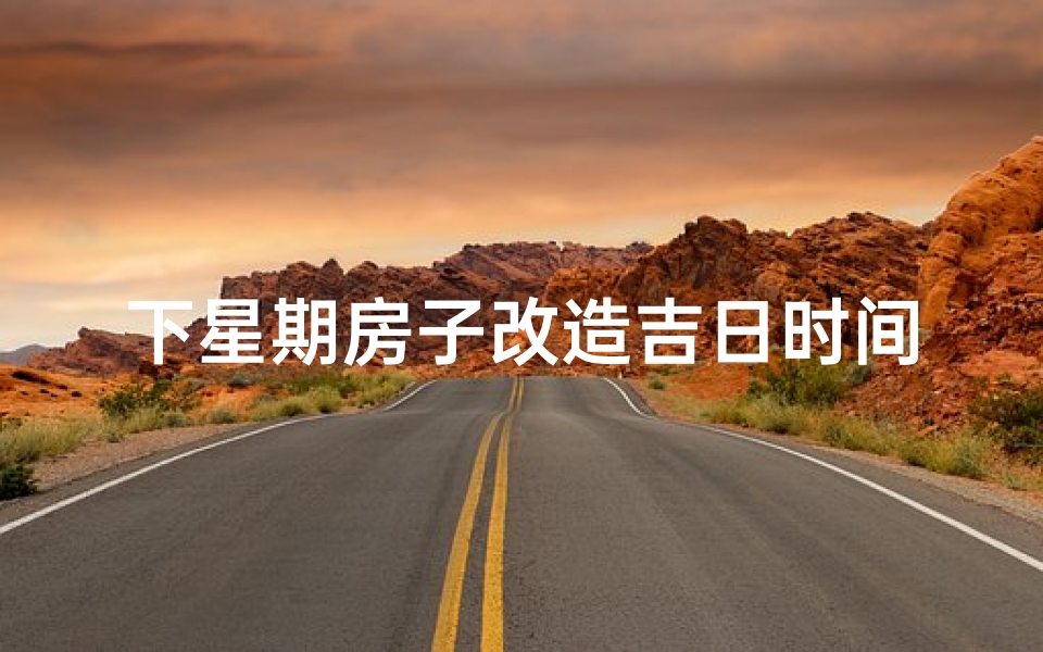 下星期房子改造吉日时间查询、下周房子改造吉日：开启美好新居时光