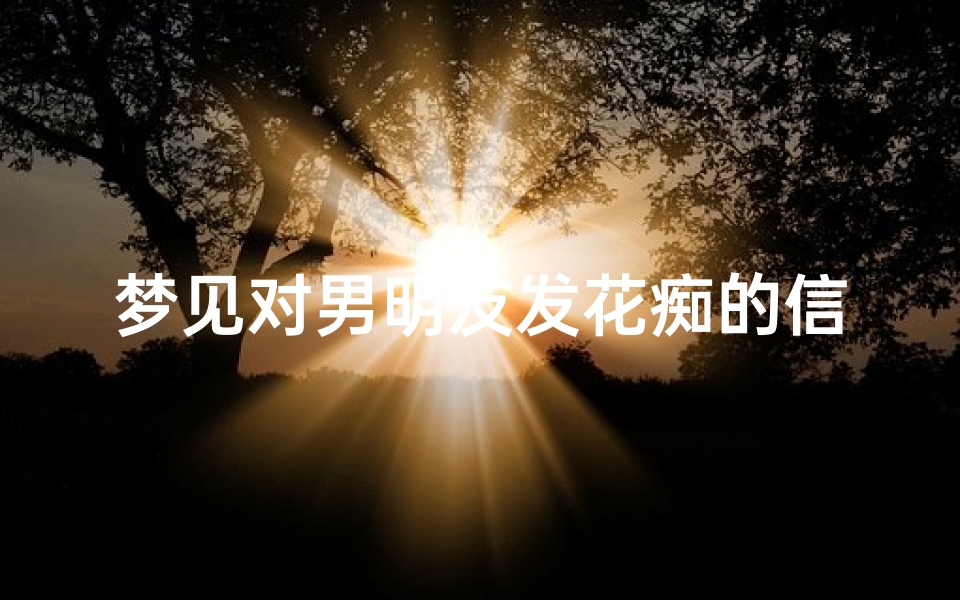 梦见对男明友发花痴的信息—梦到男朋友给自己发情话