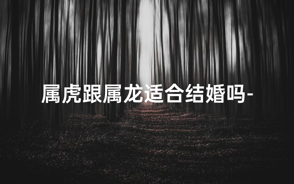 属虎跟属龙适合结婚吗-属虎属龙婚配佳否？揭秘生肖配对奥秘