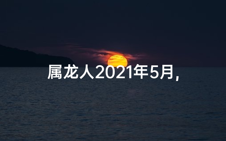 属龙人2021年5月,《2025年5月属龙之人运势揭秘》