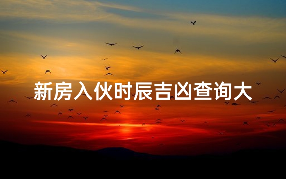 新房入伙时辰吉凶查询大全_新房入伙吉时查询大全：揭秘入住良辰吉日