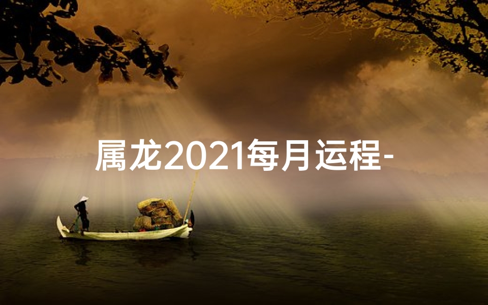 属龙2021每月运程-属龙2021每月运势揭秘：运势起伏，吉凶分明