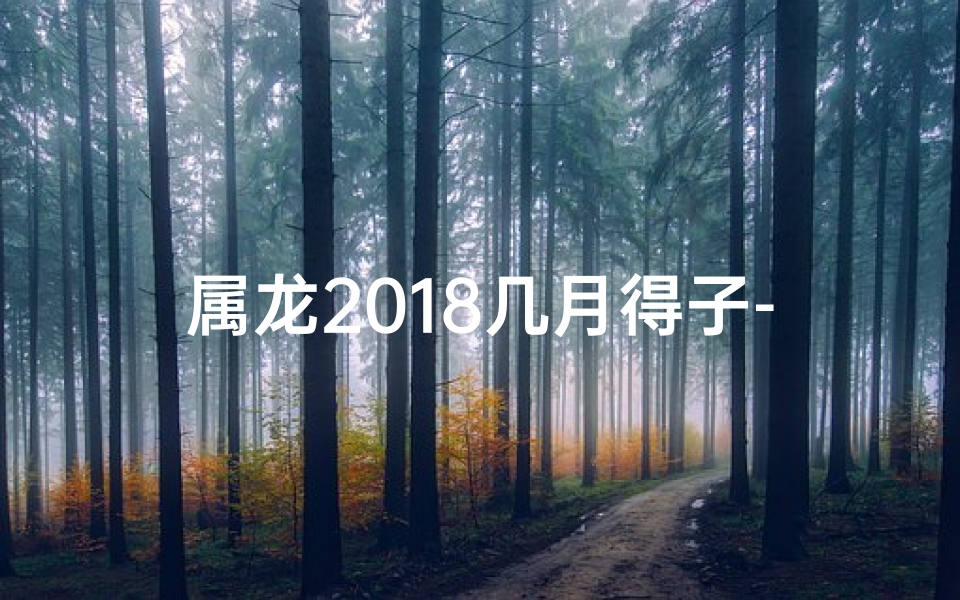 属龙2018几月得子-属龙2018年几月得子：揭秘最佳生育吉时