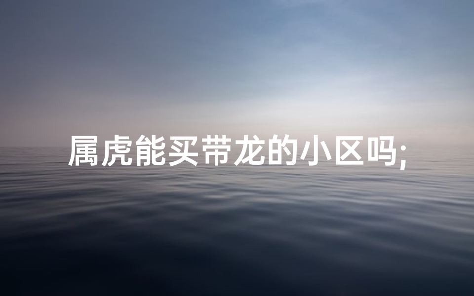 属虎能买带龙的小区吗;属虎的不能买带龙的小区吗