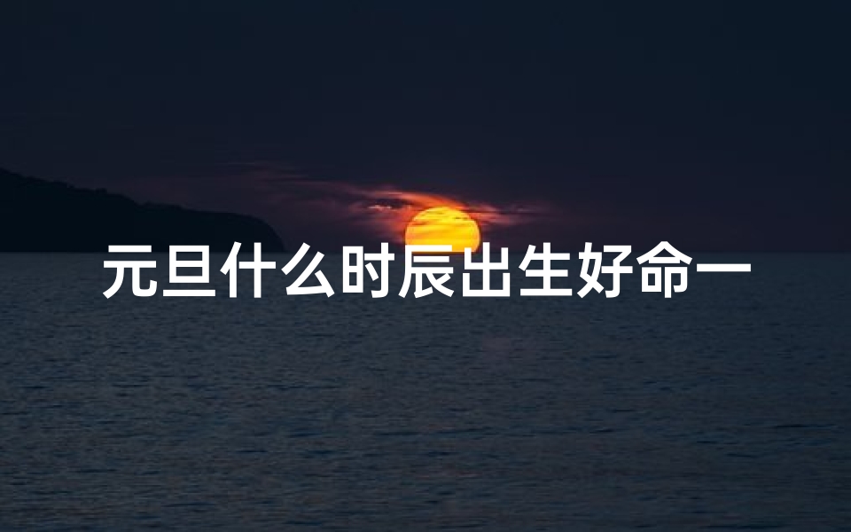 元旦什么时辰出生好命一点—元旦哪个时辰好