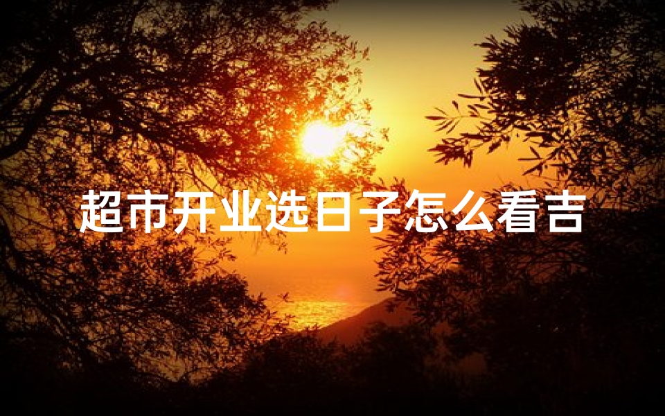 超市开业选日子怎么看吉日和凶日,超市开业选吉日：如何挑选最佳开业良辰？