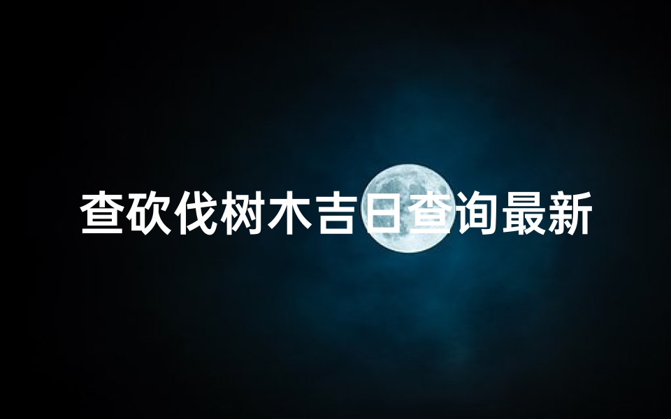 查砍伐树木吉日查询最新、《查砍伐树木吉日：最新查询指南》