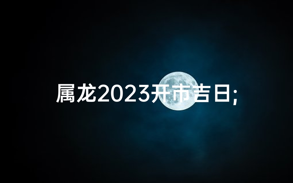 属龙2023开市吉日;属龙2023开市吉日：财运亨通，鸿运当头