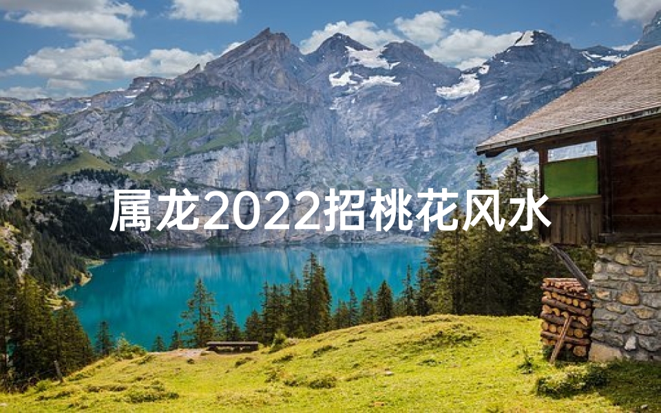 属龙2022招桃花风水,属龙2022招桃花风水秘籍：助你爱情丰收