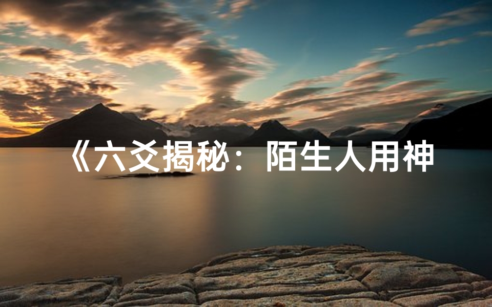 《六爻揭秘：陌生人用神吉凶运势解析》