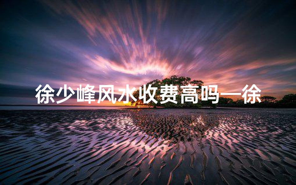 徐少峰风水收费高吗—徐少峰风水收费揭秘：价格高吗？