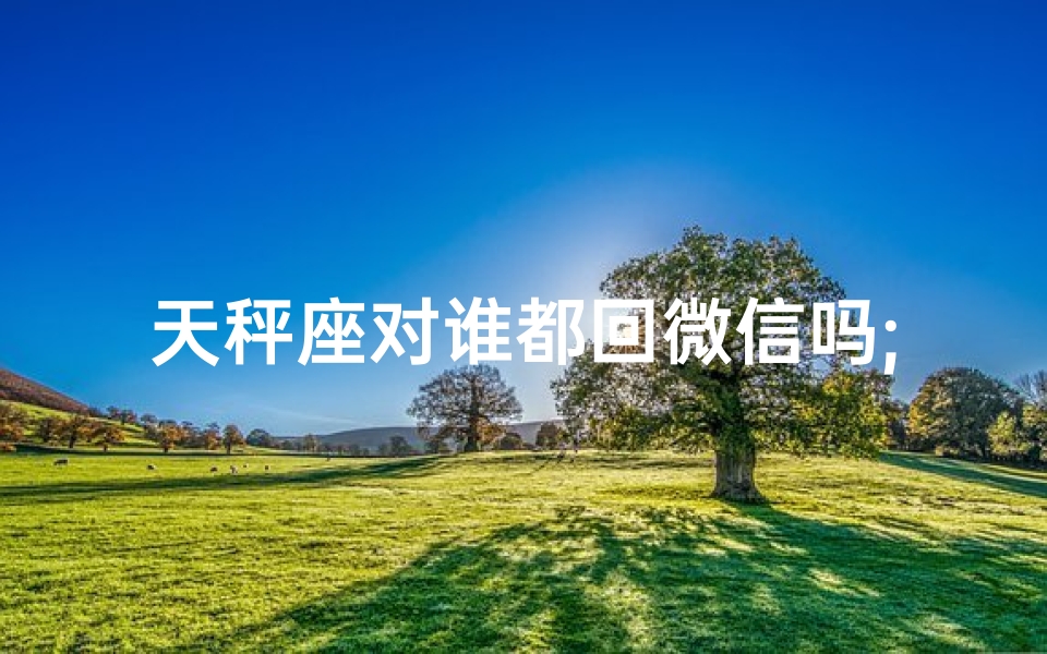 天秤座对谁都回微信吗;天秤座的微信回应之谜：谁都能收到回复？