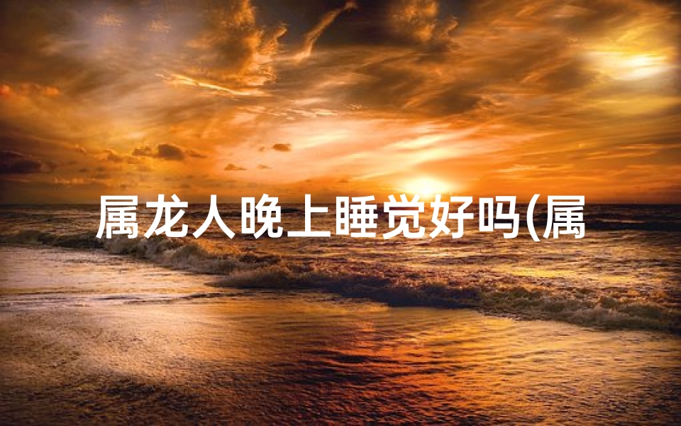 属龙人晚上睡觉好吗(属龙人夜间安眠指南：好梦连连攻略)