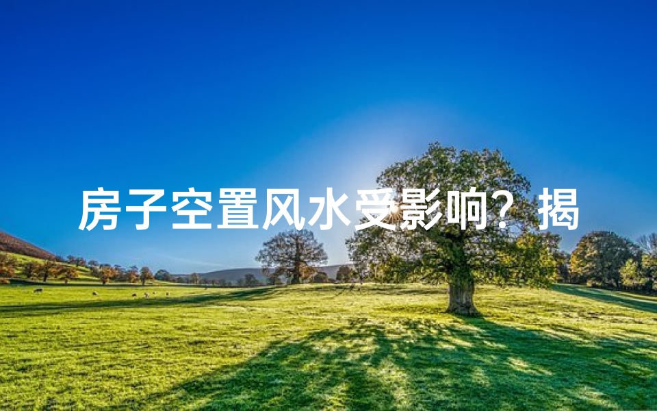 房子空置风水受影响？揭秘居住空置的五大风水隐患